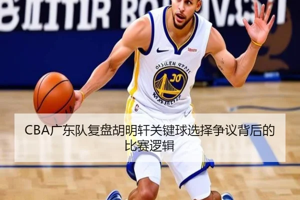 CBA广东队复盘胡明轩关键球选择争议背后的比赛逻辑 - kaiyun