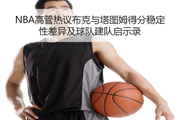 NBA高管热议布克与塔图姆得分稳定性差异及球队建队启示录 - kaiyun