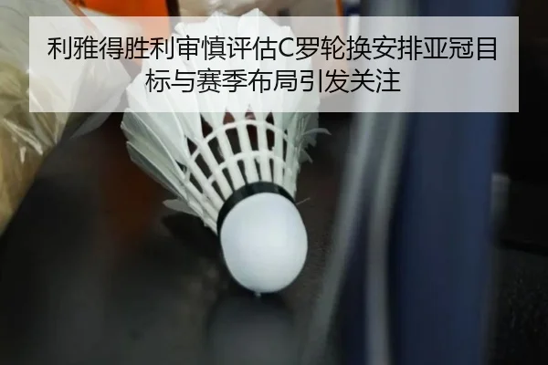 利雅得胜利审慎评估C罗轮换安排亚冠目标与赛季布局引发关注 - kaiyun